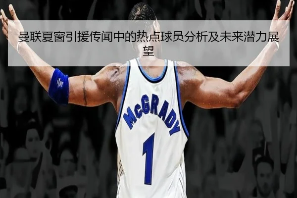 曼联夏窗引援传闻中的热点球员分析及未来潜力展望